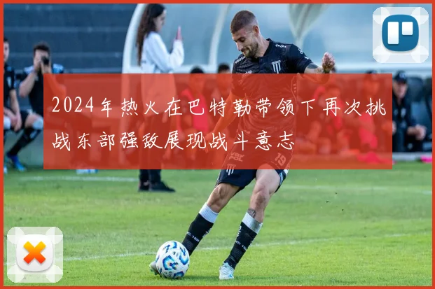 2024年热火在巴特勒带领下再次挑战东部强敌展现战斗意志