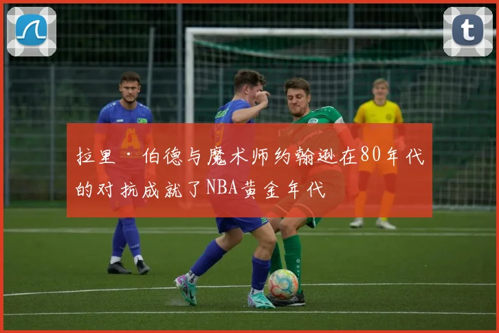 拉里·伯德与魔术师约翰逊在80年代的对抗成就了NBA黄金年代