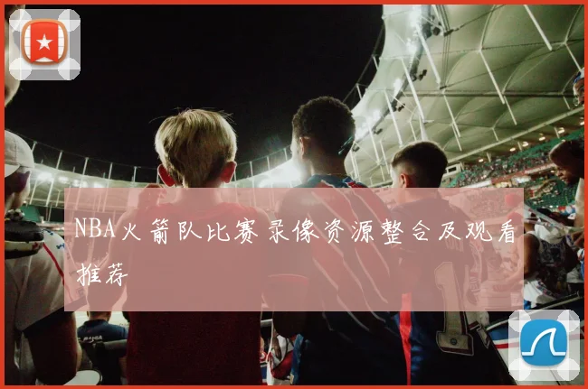 NBA火箭队比赛录像资源整合及观看推荐