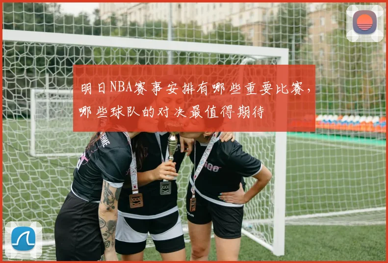 明日NBA赛事安排有哪些重要比赛，哪些球队的对决最值得期待